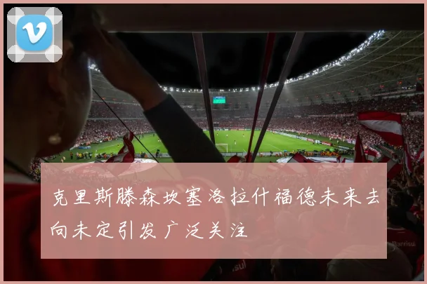 克里斯滕森坎塞洛拉什福德未来去向未定引发广泛关注
