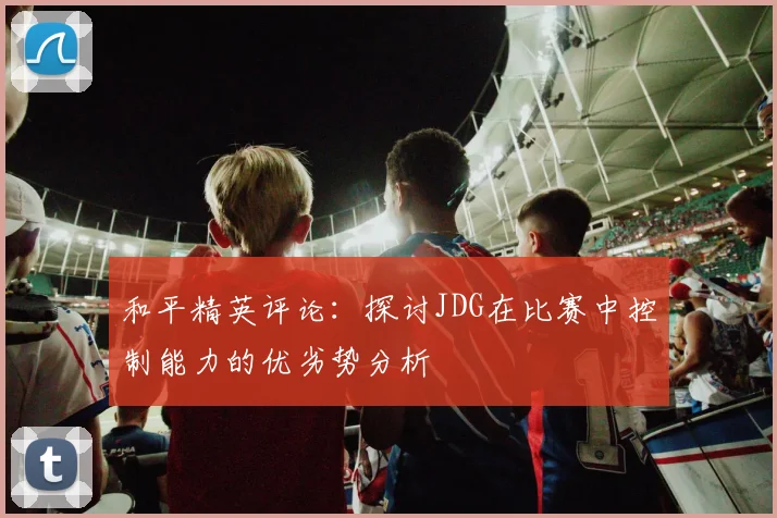 和平精英评论：探讨JDG在比赛中控制能力的优劣势分析