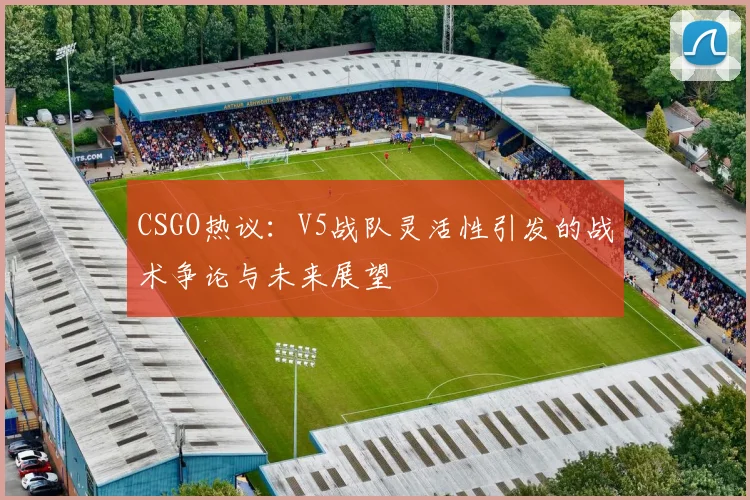 CSGO热议：V5战队灵活性引发的战术争论与未来展望