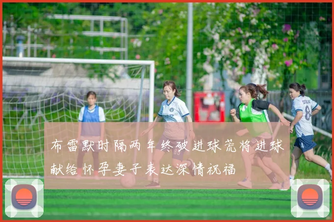 布雷默时隔两年终破进球荒将进球献给怀孕妻子表达深情祝福