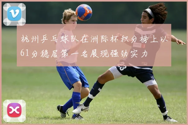 杭州乒乓球队在洲际杯积分榜上以61分稳居第一名展现强劲实力