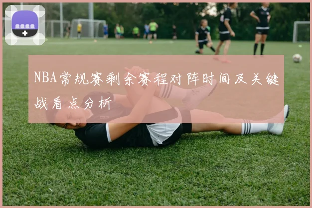 NBA常规赛剩余赛程对阵时间及关键战看点分析
