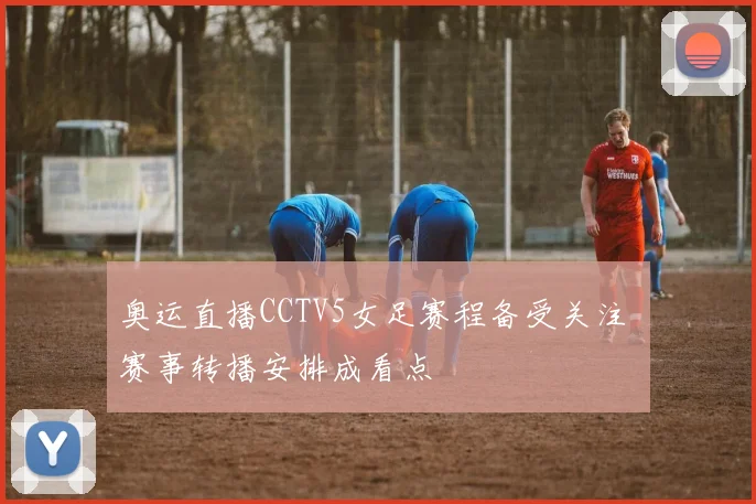 奥运直播CCTV5女足赛程备受关注 赛事转播安排成看点