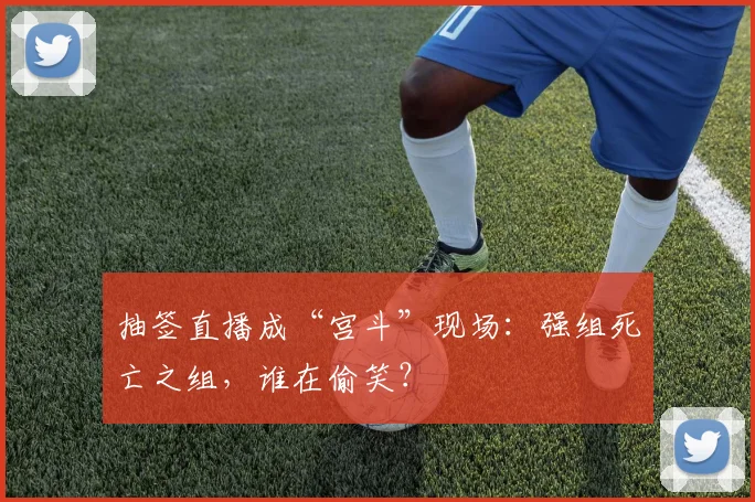 抽签直播成“宫斗”现场：强组死亡之组，谁在偷笑？