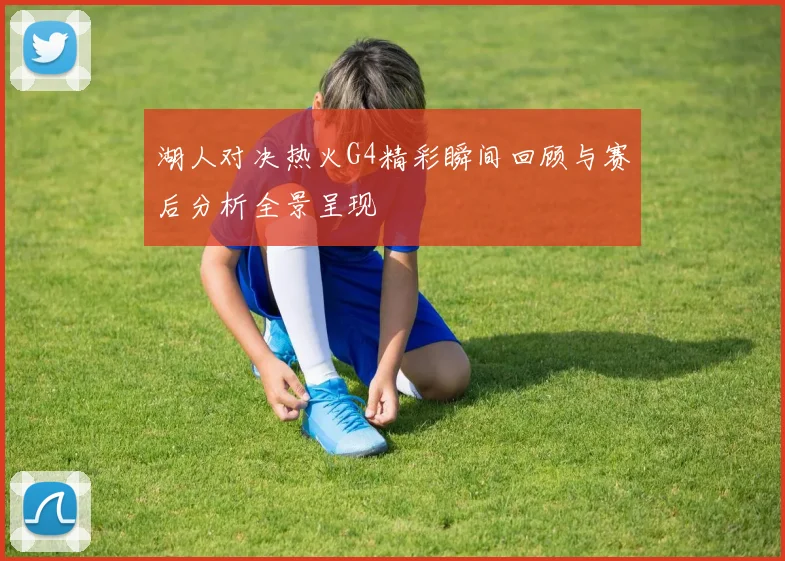 湖人对决热火G4精彩瞬间回顾与赛后分析全景呈现