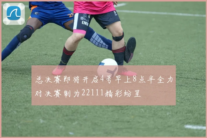 总决赛即将开启4号早上8点半全力对决赛制为22111精彩纷呈