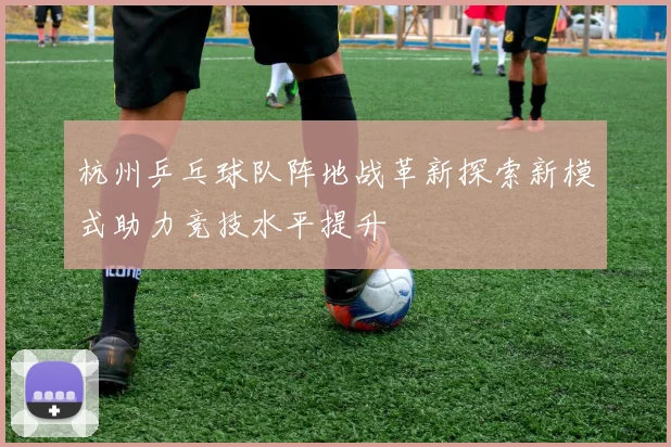杭州乒乓球队阵地战革新探索新模式助力竞技水平提升